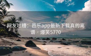 网友吐槽:芭乐app最新下载真的离谱 · 爆笑5770