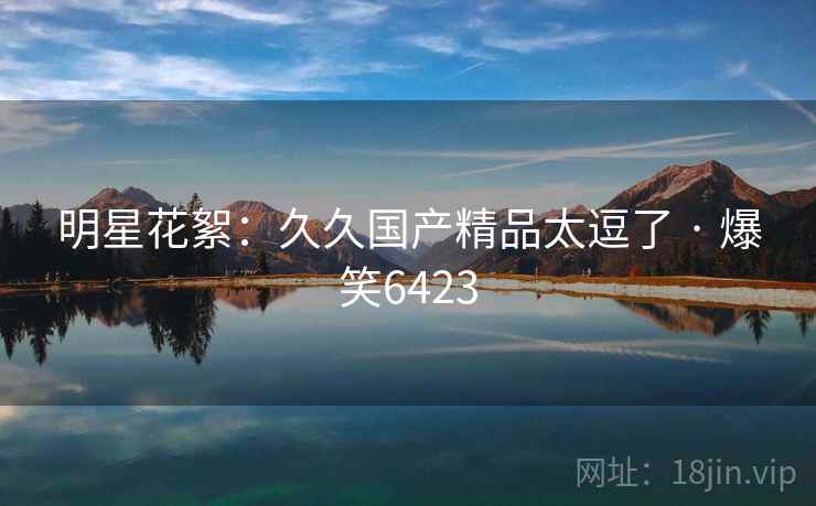 明星花絮:久久国产精品太逗了 · 爆笑6423 明星花絮:久久国产精品太逗了 · 爆笑6423