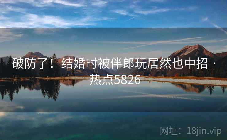 破防了!结婚时被伴郎玩居然也中招 · 热点5826 破防了!结婚时被伴郎玩居然也中招 · 热点5826