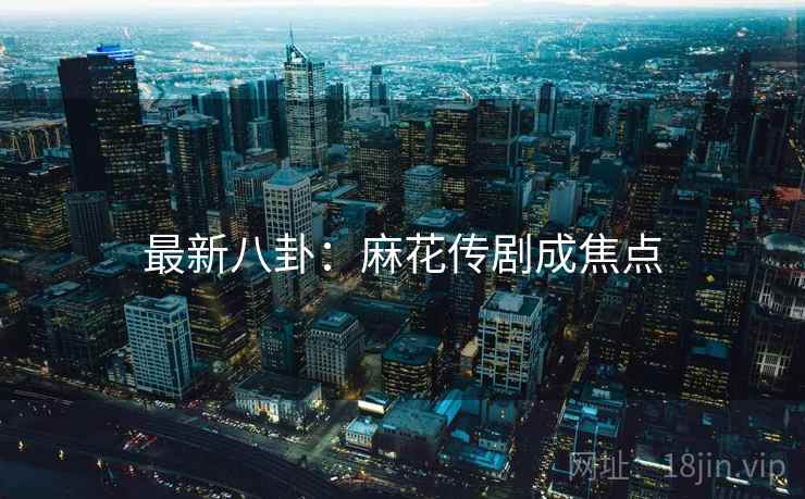 最新八卦:麻花传剧成焦点 最新八卦:麻花传剧成焦点