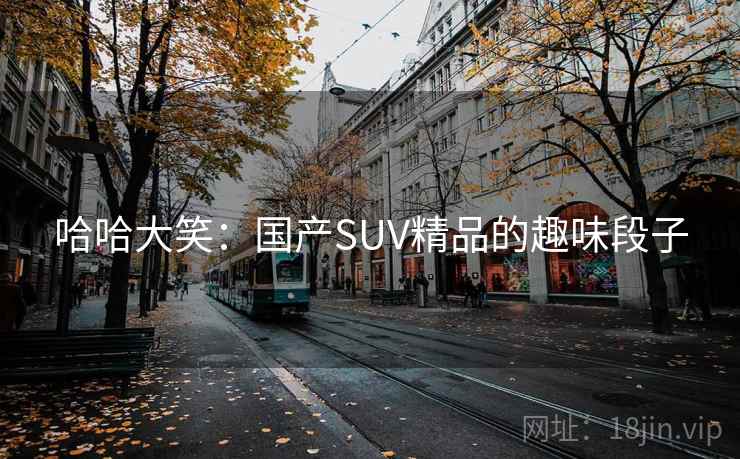 哈哈大笑:国产SUV精品的趣味段子 哈哈大笑:国产SUV精品的趣味段子