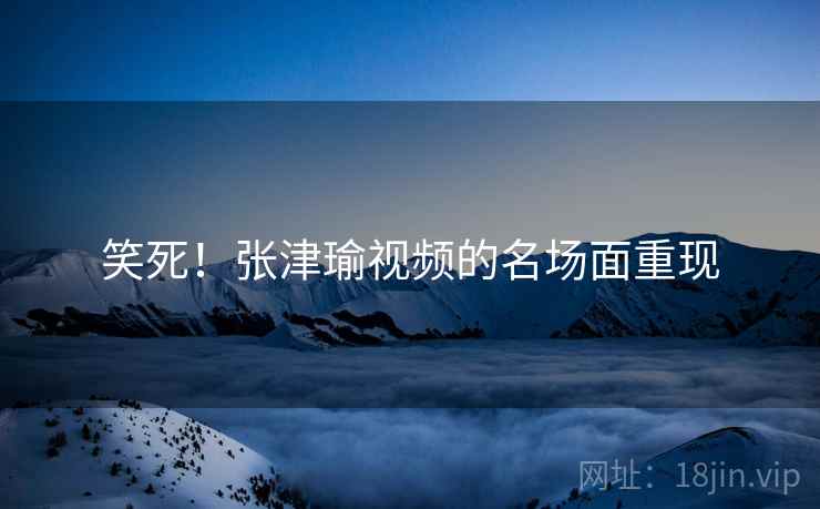 笑死!张津瑜视频的名场面重现 笑死!张津瑜视频的名场面重现