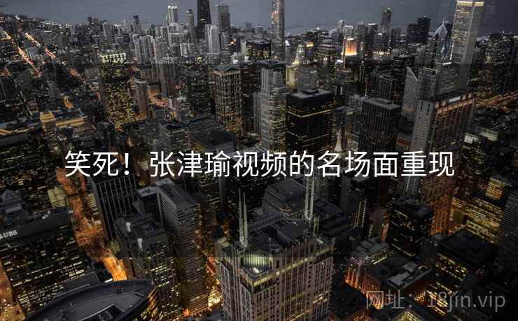 笑死!张津瑜视频的名场面重现 笑死!张津瑜视频的名场面重现