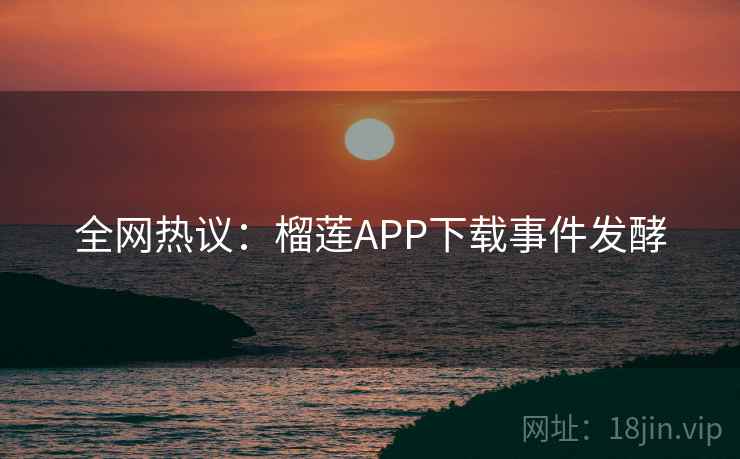 全网热议:榴莲APP下载事件发酵 全网热议:榴莲APP下载事件发酵