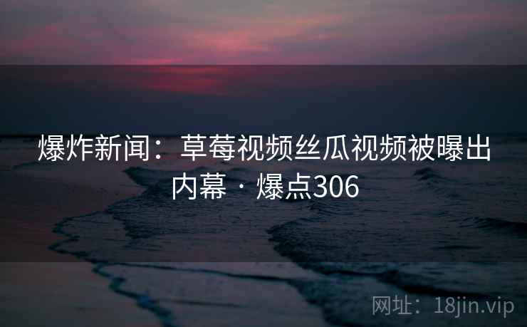 爆炸新闻:草莓视频丝瓜视频被曝出内幕 · 爆点306 爆炸新闻:草莓视频丝瓜视频被曝出内幕 · 爆点306