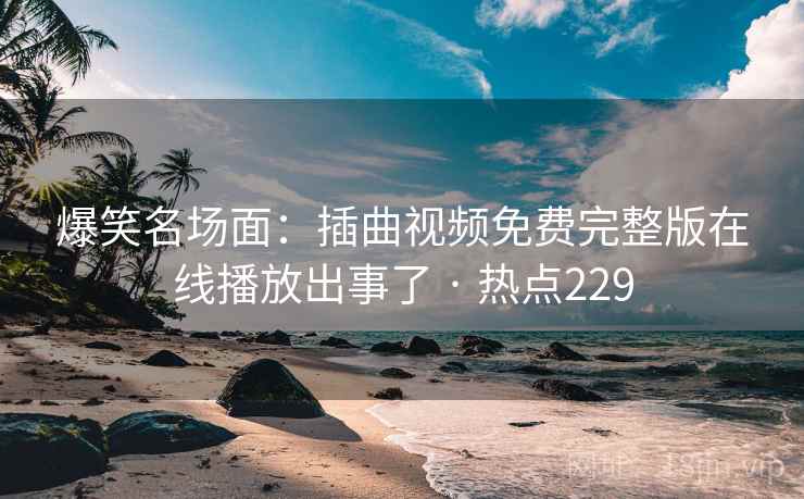 爆笑名场面:插曲视频免费完整版在线播放出事了 · 热点229 爆笑名场面:插曲视频免费完整版在线播放出事了 · 热点229