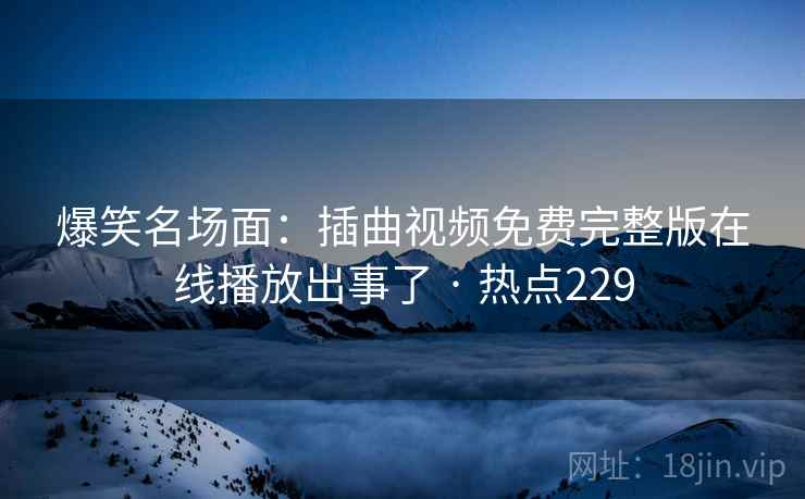 爆笑名场面:插曲视频免费完整版在线播放出事了 · 热点229 爆笑名场面:插曲视频免费完整版在线播放出事了 · 热点229