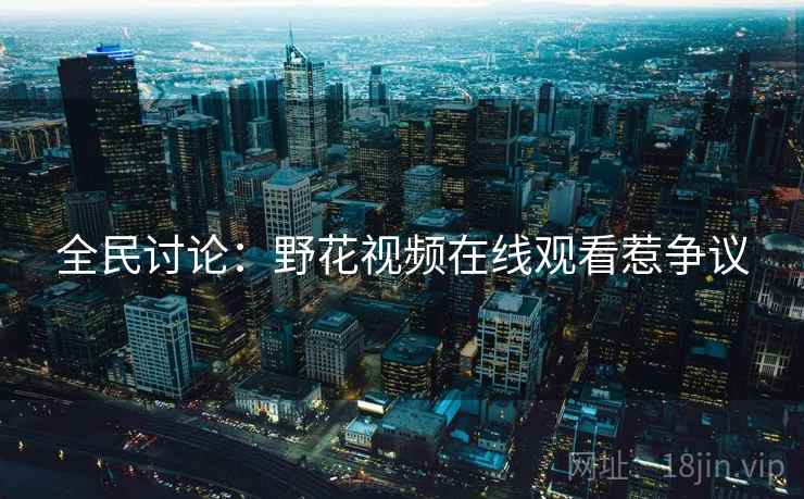 全民讨论:野花视频在线观看惹争议 全民讨论:野花视频在线观看惹争议