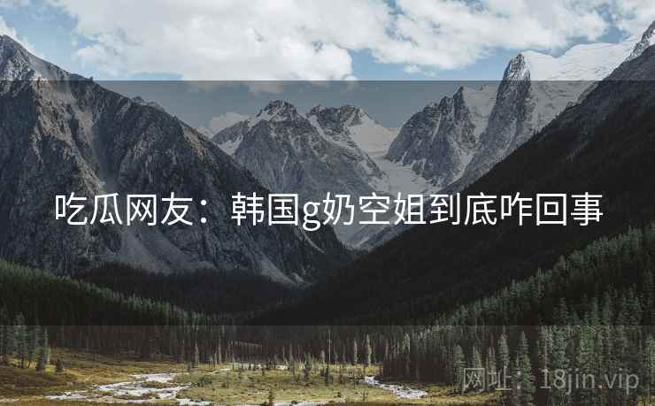 吃瓜网友:韩国g奶空姐到底咋回事 吃瓜网友:韩国g奶空姐到底咋回事