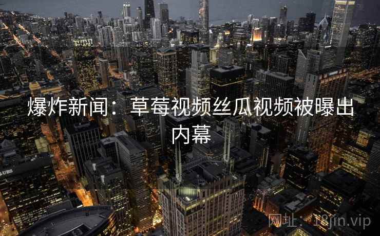 爆炸新闻:草莓视频丝瓜视频被曝出内幕 爆炸新闻:草莓视频丝瓜视频被曝出内幕