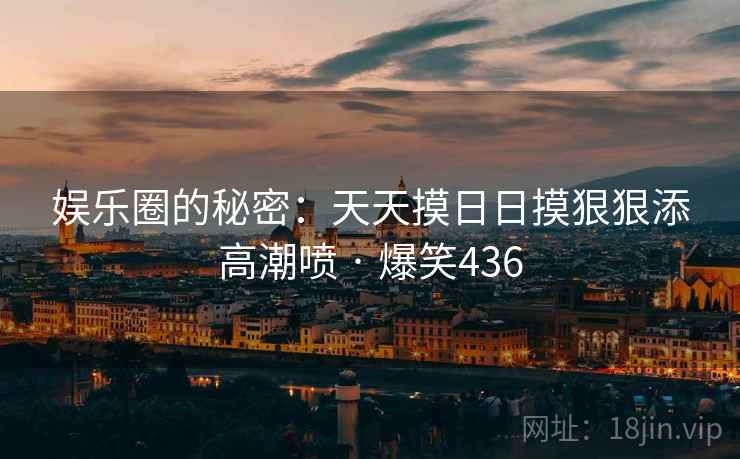 娱乐圈的秘密:天天摸日日摸狠狠添高潮喷 · 爆笑436 娱乐圈的秘密:天天摸日日摸狠狠添高潮喷 · 爆笑436