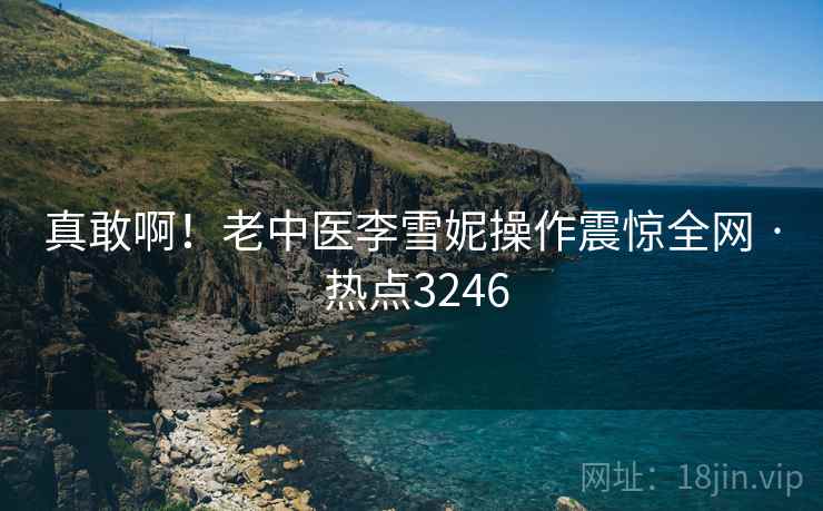真敢啊!老中医李雪妮操作震惊全网 · 热点3246 真敢啊!老中医李雪妮操作震惊全网 · 热点3246