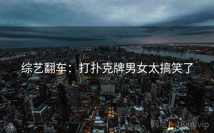 综艺翻车:打扑克牌男女太搞笑了 综艺翻车:打扑克牌男女太搞笑了