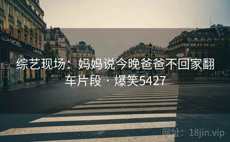 综艺现场:妈妈说今晚爸爸不回家翻车片段 · 爆笑5427 综艺现场:妈妈说今晚爸爸不回家翻车片段 · 爆笑5427