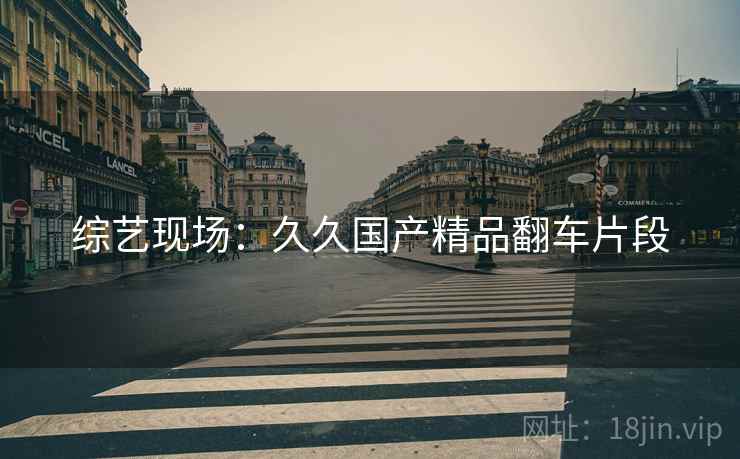 综艺现场:久久国产精品翻车片段 综艺现场:久久国产精品翻车片段