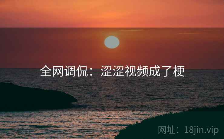 全网调侃:涩涩视频成了梗 全网调侃:涩涩视频成了梗