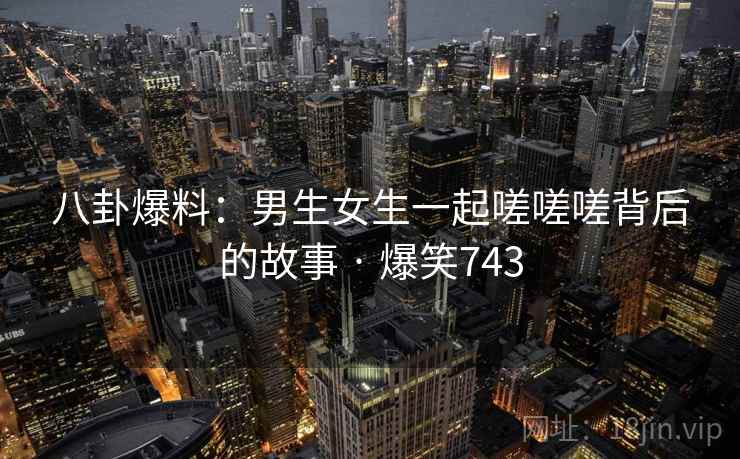 八卦爆料:男生女生一起嗟嗟嗟背后的故事 · 爆笑743 八卦爆料:男生女生一起嗟嗟嗟背后的故事 · 爆笑743