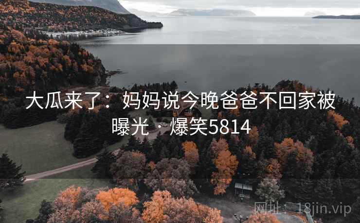 大瓜来了:妈妈说今晚爸爸不回家被曝光 · 爆笑5814 大瓜来了:妈妈说今晚爸爸不回家被曝光 · 爆笑5814