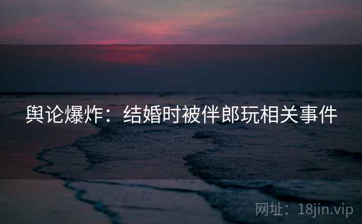 舆论爆炸:结婚时被伴郎玩相关事件 舆论爆炸:结婚时被伴郎玩相关事件
