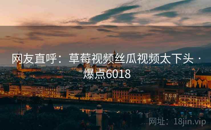 网友直呼:草莓视频丝瓜视频太下头 · 爆点6018 网友直呼:草莓视频丝瓜视频太下头 · 爆点6018