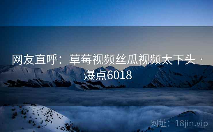 网友直呼:草莓视频丝瓜视频太下头 · 爆点6018 网友直呼:草莓视频丝瓜视频太下头 · 爆点6018