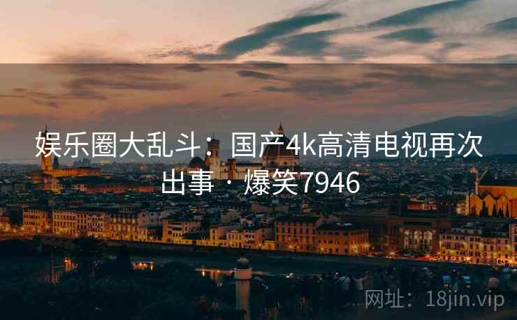 娱乐圈大乱斗:国产4k高清电视再次出事 · 爆笑7946 娱乐圈大乱斗:国产4k高清电视再次出事 · 爆笑7946