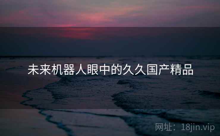 未来机器人眼中的久久国产精品 未来机器人眼中的久久国产精品
