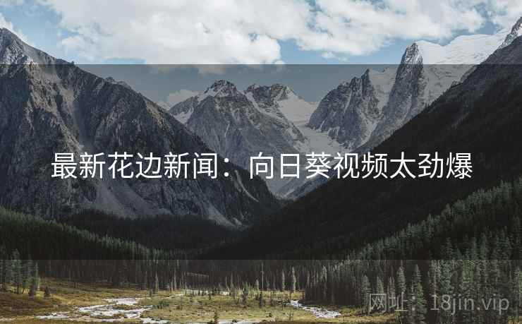 最新花边新闻:向日葵视频太劲爆 最新花边新闻:向日葵视频太劲爆