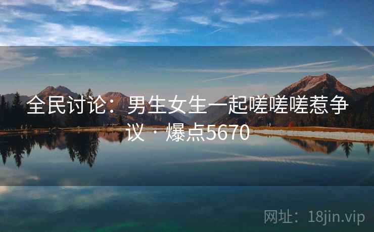 全民讨论:男生女生一起嗟嗟嗟惹争议 · 爆点5670 全民讨论:男生女生一起嗟嗟嗟惹争议 · 爆点5670