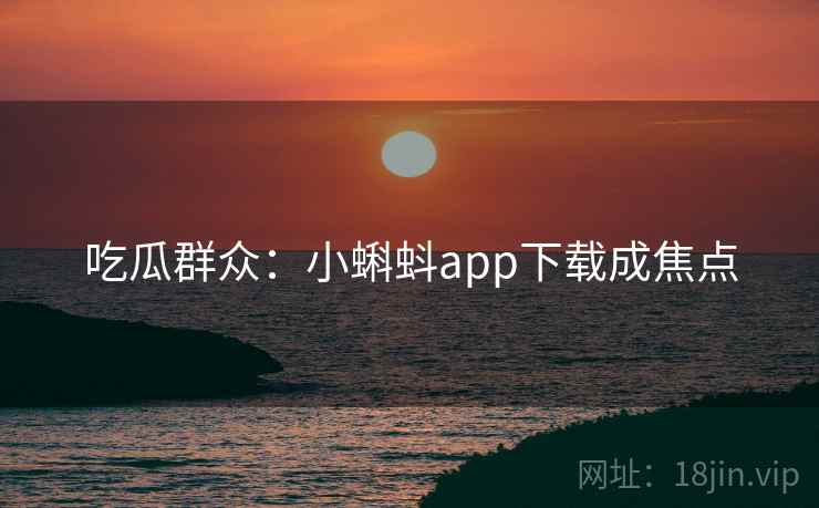 吃瓜群众:小蝌蚪app下载成焦点 吃瓜群众:小蝌蚪app下载成焦点