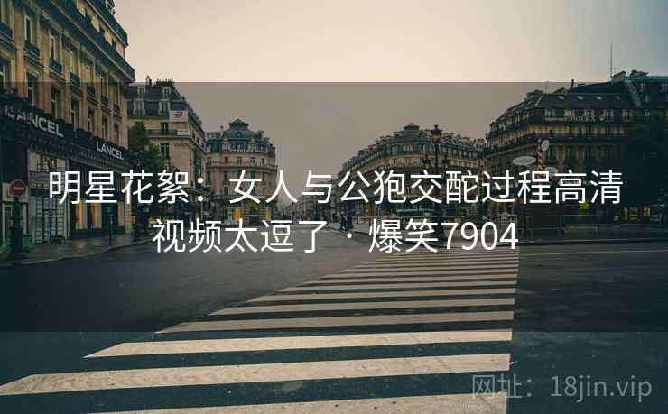 明星花絮:女人与公狍交酡过程高清视频太逗了 · 爆笑7904 明星花絮:女人与公狍交酡过程高清视频太逗了 · 爆笑7904