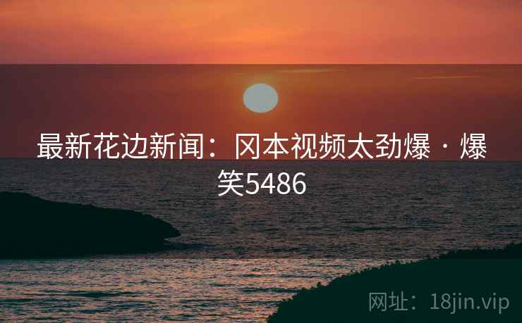 最新花边新闻:冈本视频太劲爆 · 爆笑5486 最新花边新闻:冈本视频太劲爆 · 爆笑5486