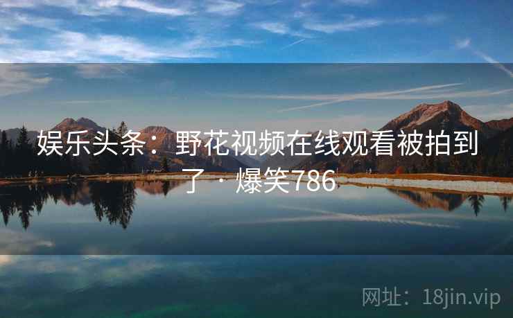 娱乐头条:野花视频在线观看被拍到了 · 爆笑786 娱乐头条:野花视频在线观看被拍到了 · 爆笑786