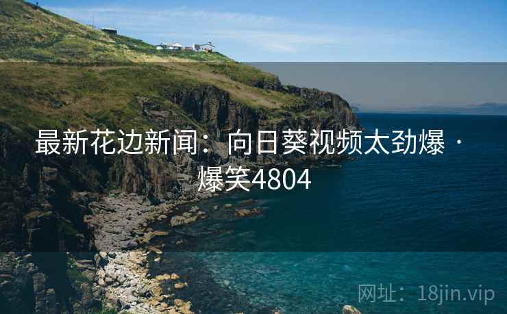最新花边新闻:向日葵视频太劲爆 · 爆笑4804 最新花边新闻:向日葵视频太劲爆 · 爆笑4804