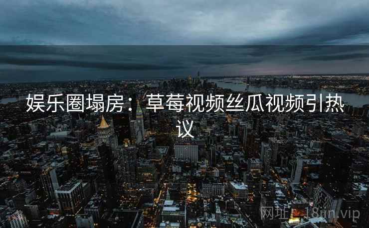 娱乐圈塌房:草莓视频丝瓜视频引热议 娱乐圈塌房:草莓视频丝瓜视频引热议