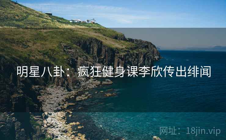 明星八卦:疯狂健身课李欣传出绯闻 明星八卦:疯狂健身课李欣传出绯闻