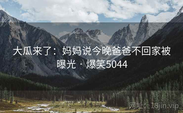 大瓜来了:妈妈说今晚爸爸不回家被曝光 · 爆笑5044 大瓜来了:妈妈说今晚爸爸不回家被曝光 · 爆笑5044