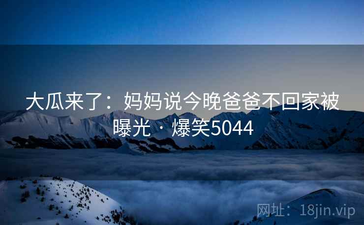 大瓜来了:妈妈说今晚爸爸不回家被曝光 · 爆笑5044 大瓜来了:妈妈说今晚爸爸不回家被曝光 · 爆笑5044