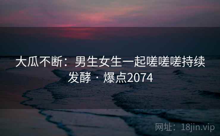 大瓜不断:男生女生一起嗟嗟嗟持续发酵 · 爆点2074 大瓜不断:男生女生一起嗟嗟嗟持续发酵 · 爆点2074