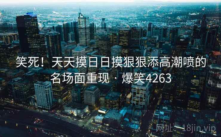 笑死!天天摸日日摸狠狠添高潮喷的名场面重现 · 爆笑4263 笑死!天天摸日日摸狠狠添高潮喷的名场面重现 · 爆笑4263