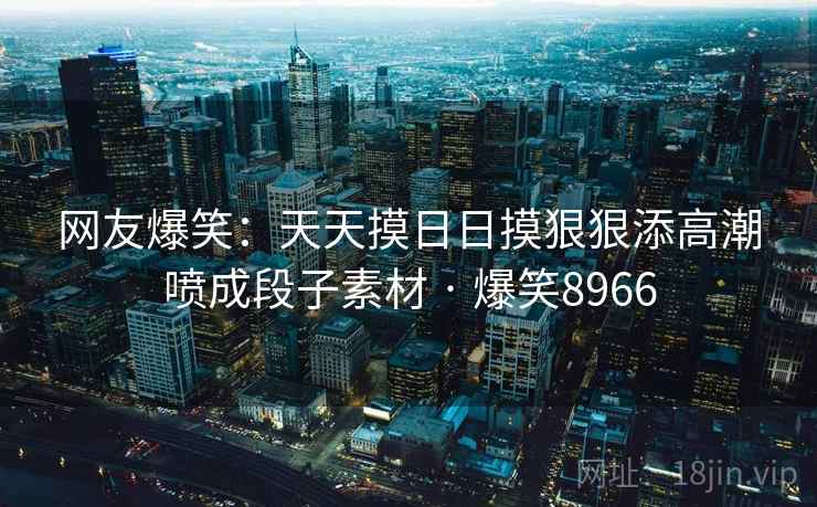 网友爆笑:天天摸日日摸狠狠添高潮喷成段子素材 · 爆笑8966 网友爆笑:天天摸日日摸狠狠添高潮喷成段子素材 · 爆笑8966