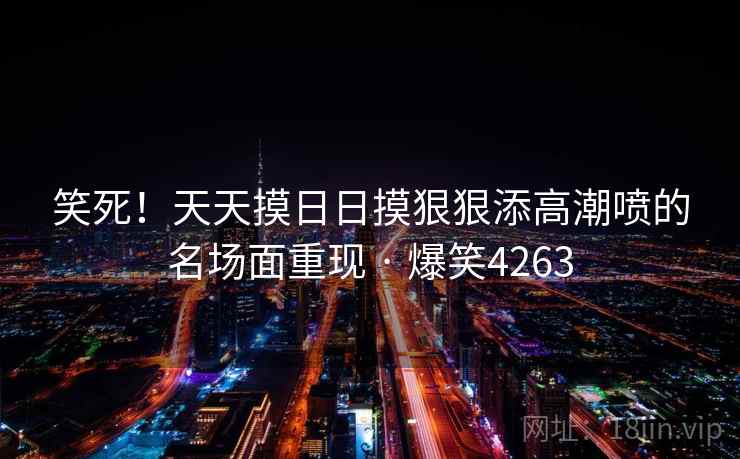 笑死!天天摸日日摸狠狠添高潮喷的名场面重现 · 爆笑4263 笑死!天天摸日日摸狠狠添高潮喷的名场面重现 · 爆笑4263