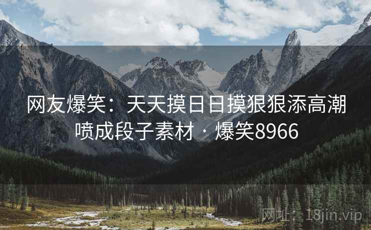 网友爆笑:天天摸日日摸狠狠添高潮喷成段子素材 · 爆笑8966 网友爆笑:天天摸日日摸狠狠添高潮喷成段子素材 · 爆笑8966