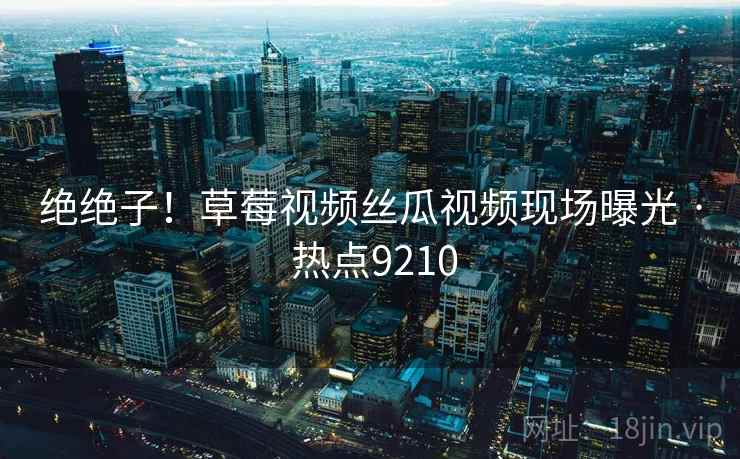 绝绝子!草莓视频丝瓜视频现场曝光 · 热点9210 绝绝子!草莓视频丝瓜视频现场曝光 · 热点9210