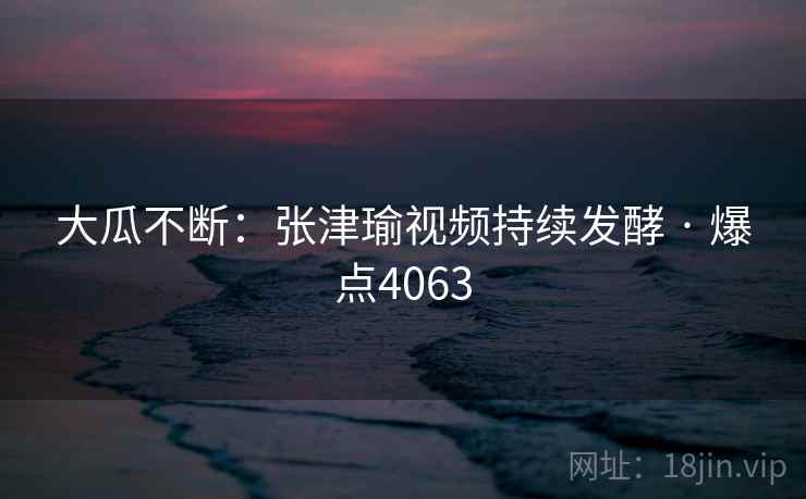 大瓜不断:张津瑜视频持续发酵 · 爆点4063 大瓜不断:张津瑜视频持续发酵 · 爆点4063