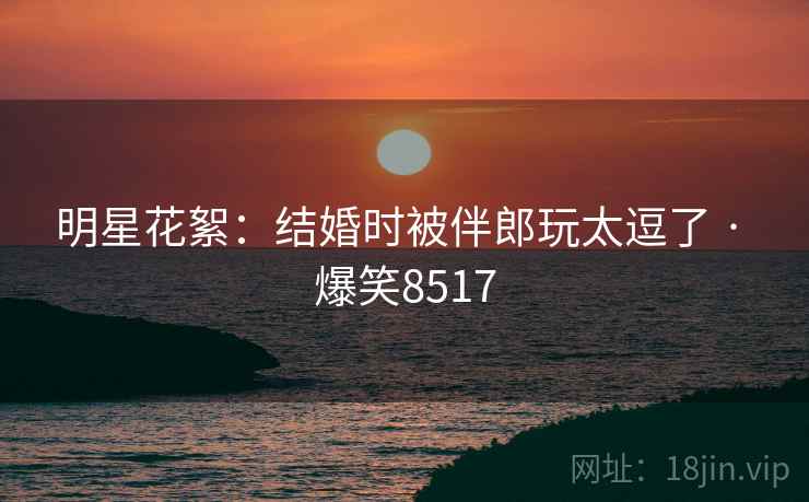 明星花絮:结婚时被伴郎玩太逗了 · 爆笑8517 明星花絮:结婚时被伴郎玩太逗了 · 爆笑8517