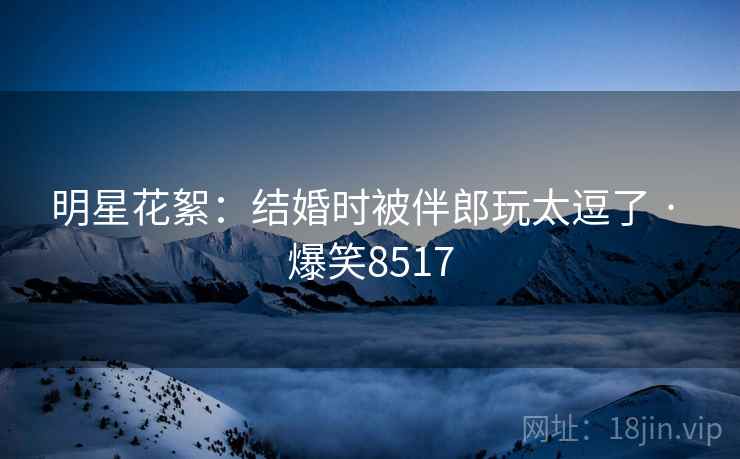 明星花絮:结婚时被伴郎玩太逗了 · 爆笑8517 明星花絮:结婚时被伴郎玩太逗了 · 爆笑8517