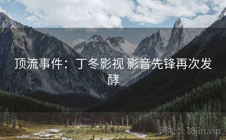顶流事件:丁冬影视 影音先锋再次发酵 顶流事件:丁冬影视 影音先锋再次发酵