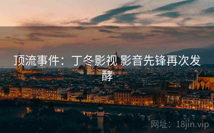 顶流事件:丁冬影视 影音先锋再次发酵 顶流事件:丁冬影视 影音先锋再次发酵
