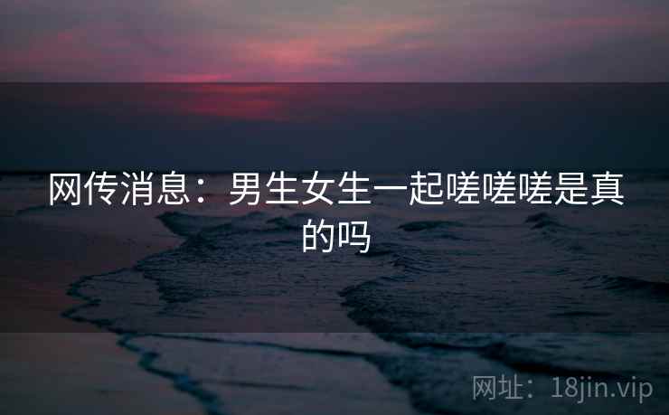 网传消息:男生女生一起嗟嗟嗟是真的吗 网传消息:男生女生一起嗟嗟嗟是真的吗